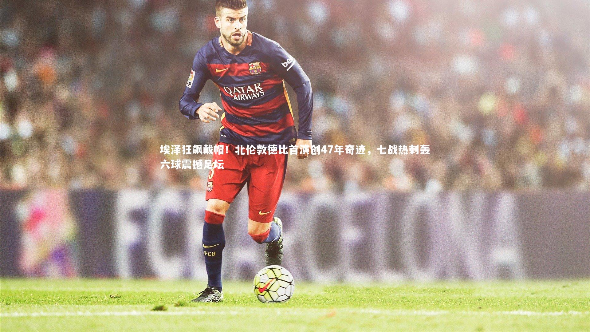 九游会j9|埃泽狂飙戴帽！北伦敦德比首演创47年奇迹，七战热刺轰六球震撼足坛