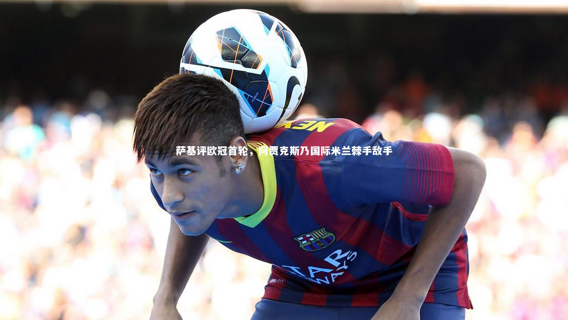 【j9九游会官网】萨基评欧冠首轮，阿贾克斯乃国际米兰棘手敌手